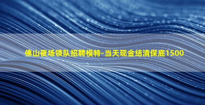 佛山夜场领队招聘模特-当天现金结清保底1500